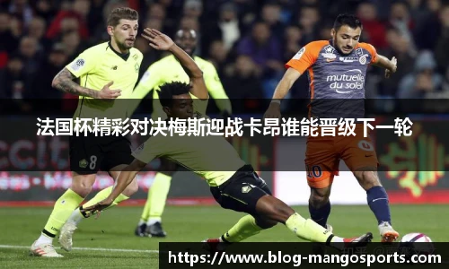 法国杯精彩对决梅斯迎战卡昂谁能晋级下一轮